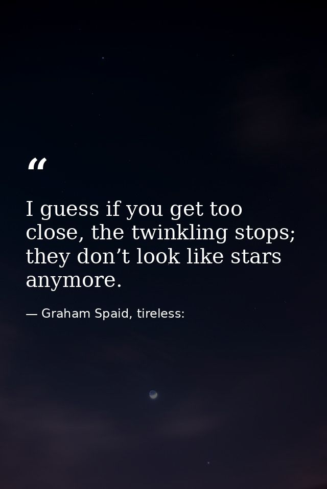 I guess if you get too close, the twinkling stops; they don’t look like stars anymore. — Graham Spaid, tireless: