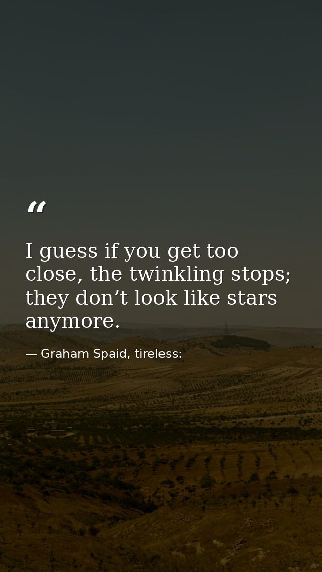 I guess if you get too close, the twinkling stops; they don’t look like stars anymore. — Graham Spaid, tireless: