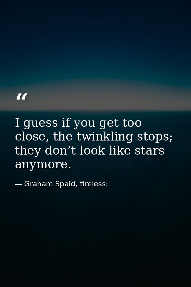 I guess if you get too close, the twinkling stops; they don’t look like stars anymore. — Graham Spaid, tireless: