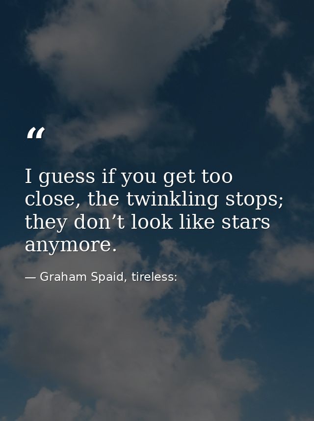 I guess if you get too close, the twinkling stops; they don’t look like stars anymore. — Graham Spaid, tireless: