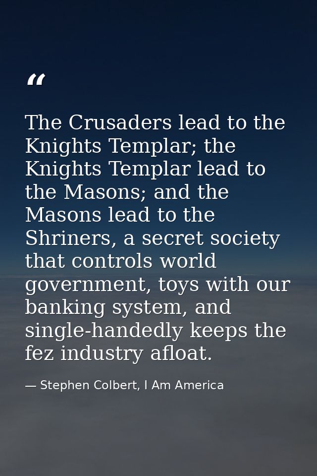 The Crusaders lead to the Knights Templar; the Knights Templar lead to the Masons; and the Masons lead to the Shriners,  — Stephen Colbert, I Am America