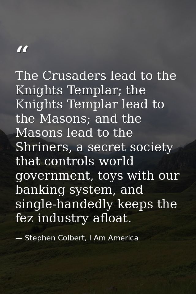 The Crusaders lead to the Knights Templar; the Knights Templar lead to the Masons; and the Masons lead to the Shriners,  — Stephen Colbert, I Am America