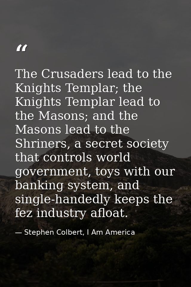 The Crusaders lead to the Knights Templar; the Knights Templar lead to the Masons; and the Masons lead to the Shriners,  — Stephen Colbert, I Am America