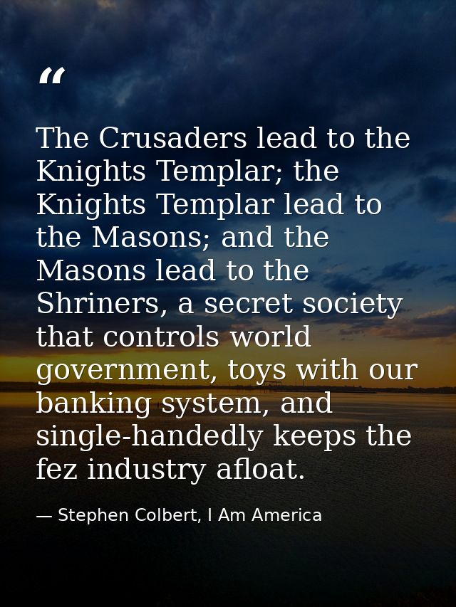 The Crusaders lead to the Knights Templar; the Knights Templar lead to the Masons; and the Masons lead to the Shriners,  — Stephen Colbert, I Am America
