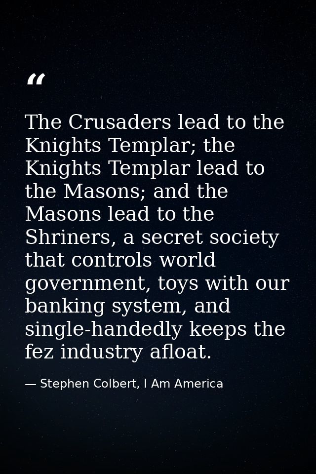 The Crusaders lead to the Knights Templar; the Knights Templar lead to the Masons; and the Masons lead to the Shriners,  — Stephen Colbert, I Am America