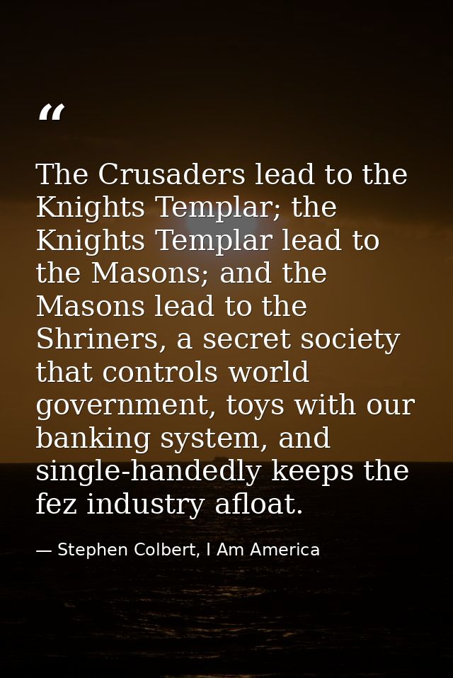 The Crusaders lead to the Knights Templar; the Knights Templar lead to the Masons; and the Masons lead to the Shriners,  — Stephen Colbert, I Am America