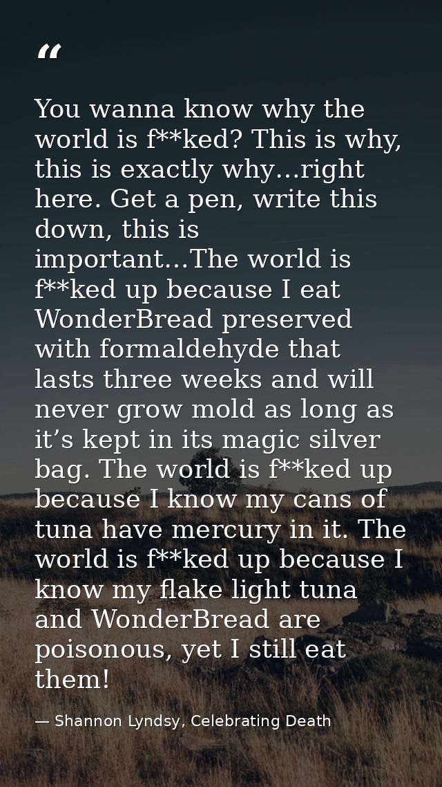 You wanna know why the world is f**ked? This is why, this is exactly why…right here. Get a pen, write this down, this is — Shannon Lyndsy, Celebrating Death