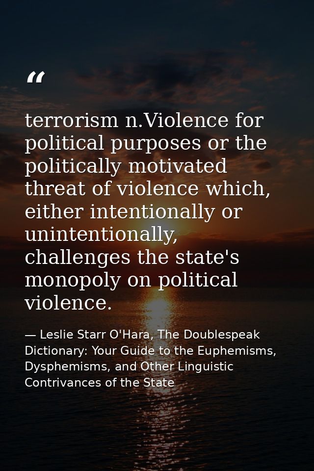 terrorism n.Violence for political purposes or the politically motivated threat of violence which, either intentionally  — Leslie Starr O'Hara, The Doublespeak Dictionary: Your Guide to the Euphemisms, Dysphemisms, and Other Linguistic Contrivances of the State