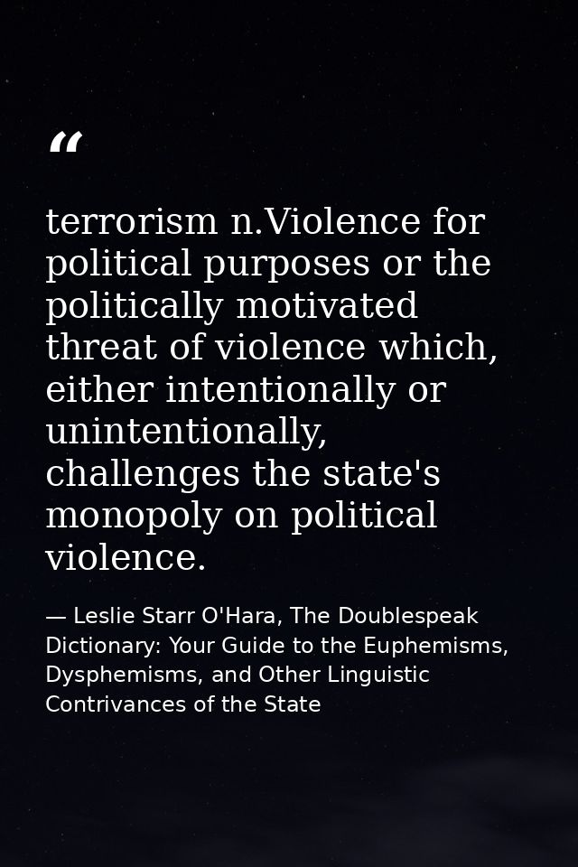 terrorism n.Violence for political purposes or the politically motivated threat of violence which, either intentionally  — Leslie Starr O'Hara, The Doublespeak Dictionary: Your Guide to the Euphemisms, Dysphemisms, and Other Linguistic Contrivances of the State