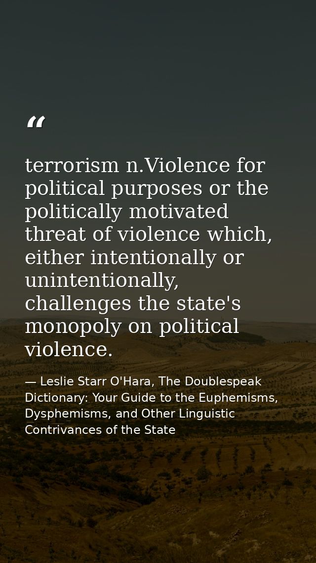 terrorism n.Violence for political purposes or the politically motivated threat of violence which, either intentionally  — Leslie Starr O'Hara, The Doublespeak Dictionary: Your Guide to the Euphemisms, Dysphemisms, and Other Linguistic Contrivances of the State
