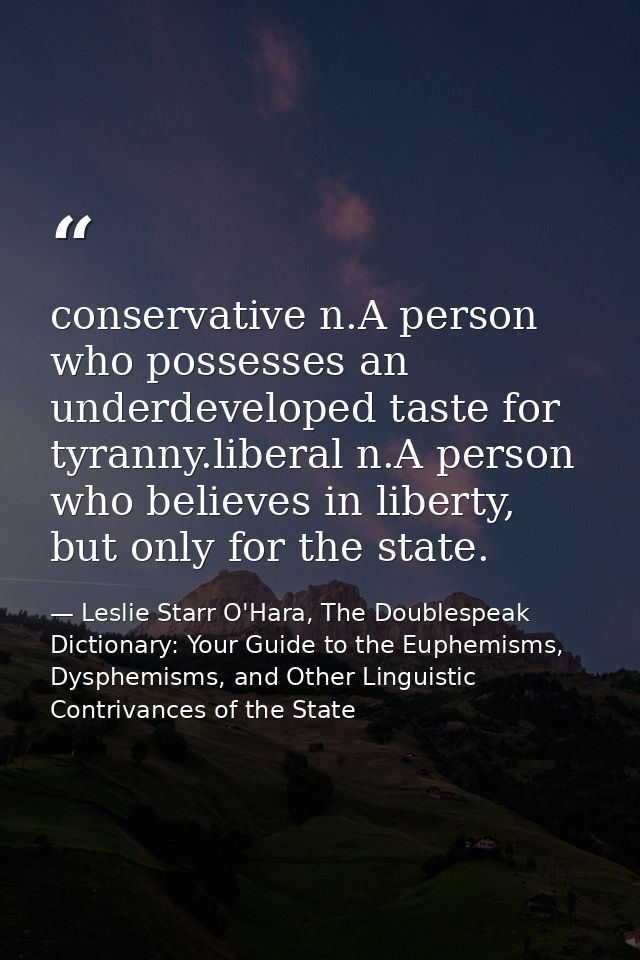 conservative n.A person who possesses an underdeveloped taste for tyranny.liberal n.A person who believes in liberty, bu — Leslie Starr O'Hara, The Doublespeak Dictionary: Your Guide to the Euphemisms, Dysphemisms, and Other Linguistic Contrivances of the State