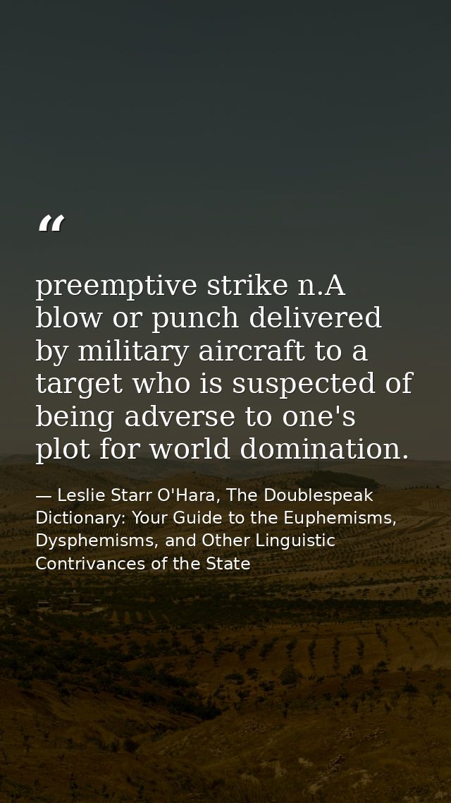 preemptive strike n.A blow or punch delivered by military aircraft to a target who is suspected of being adverse to one' — Leslie Starr O'Hara, The Doublespeak Dictionary: Your Guide to the Euphemisms, Dysphemisms, and Other Linguistic Contrivances of the State
