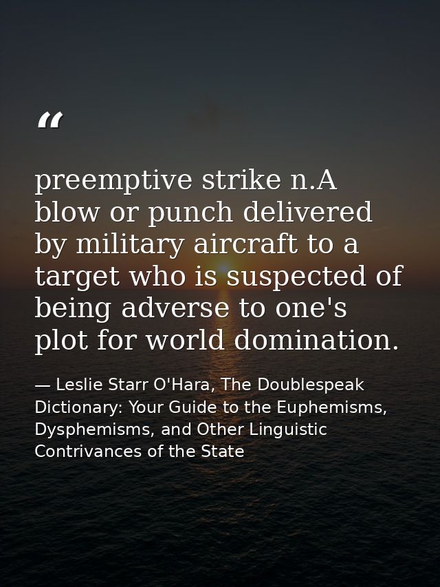 preemptive strike n.A blow or punch delivered by military aircraft to a target who is suspected of being adverse to one' — Leslie Starr O'Hara, The Doublespeak Dictionary: Your Guide to the Euphemisms, Dysphemisms, and Other Linguistic Contrivances of the State