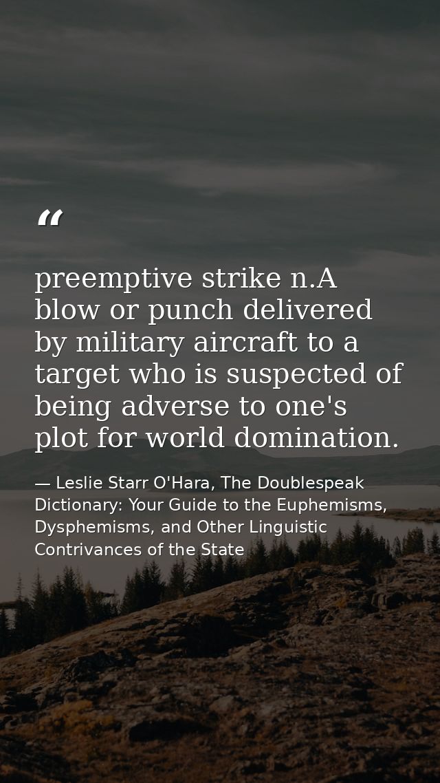 preemptive strike n.A blow or punch delivered by military aircraft to a target who is suspected of being adverse to one' — Leslie Starr O'Hara, The Doublespeak Dictionary: Your Guide to the Euphemisms, Dysphemisms, and Other Linguistic Contrivances of the State