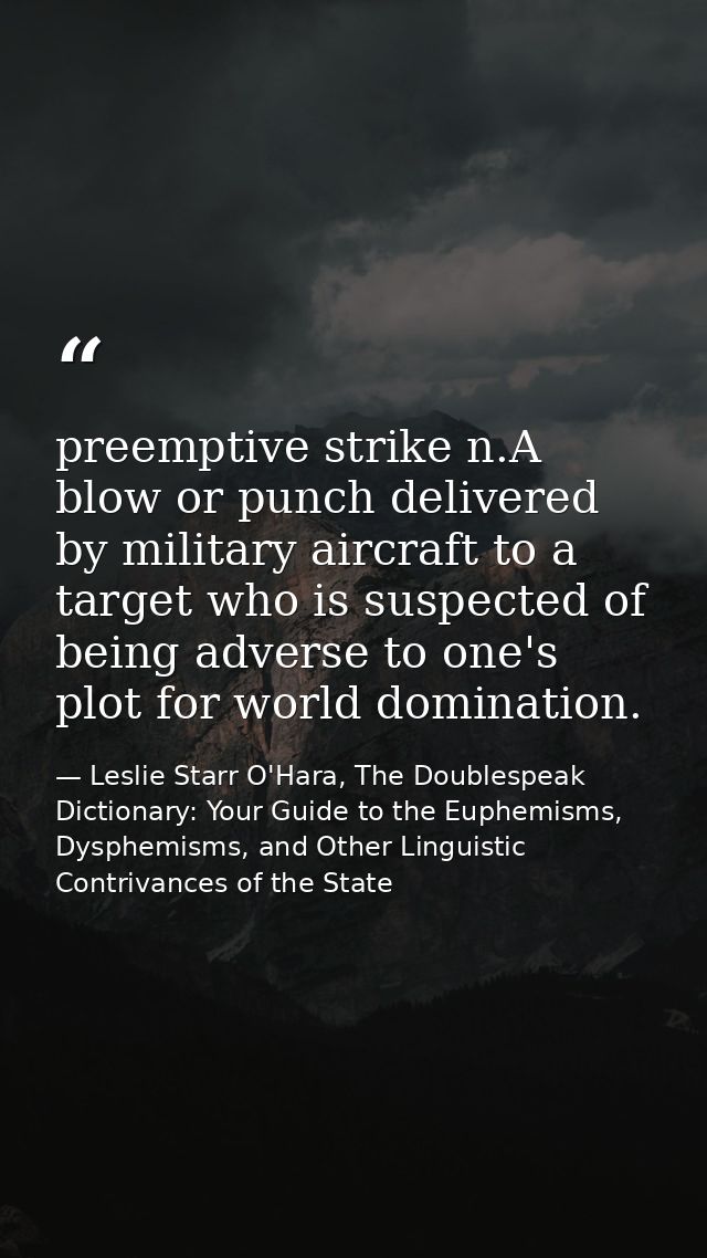 preemptive strike n.A blow or punch delivered by military aircraft to a target who is suspected of being adverse to one' — Leslie Starr O'Hara, The Doublespeak Dictionary: Your Guide to the Euphemisms, Dysphemisms, and Other Linguistic Contrivances of the State