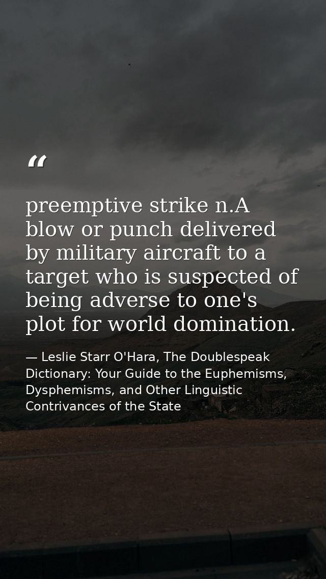 preemptive strike n.A blow or punch delivered by military aircraft to a target who is suspected of being adverse to one' — Leslie Starr O'Hara, The Doublespeak Dictionary: Your Guide to the Euphemisms, Dysphemisms, and Other Linguistic Contrivances of the State