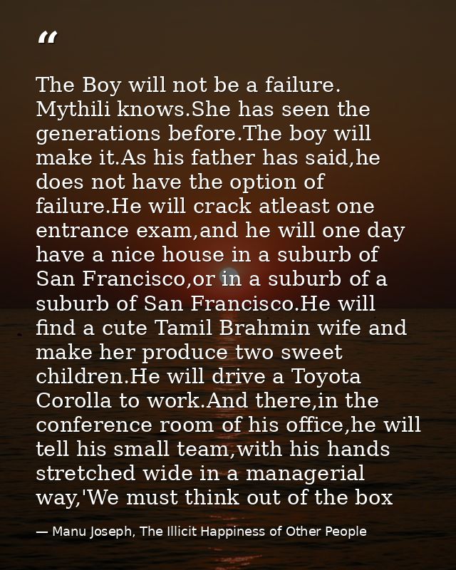 The Boy will not be a failure. Mythili knows.She has seen the generations before.The boy will make it.As his father has  — Manu Joseph, The Illicit Happiness of Other People