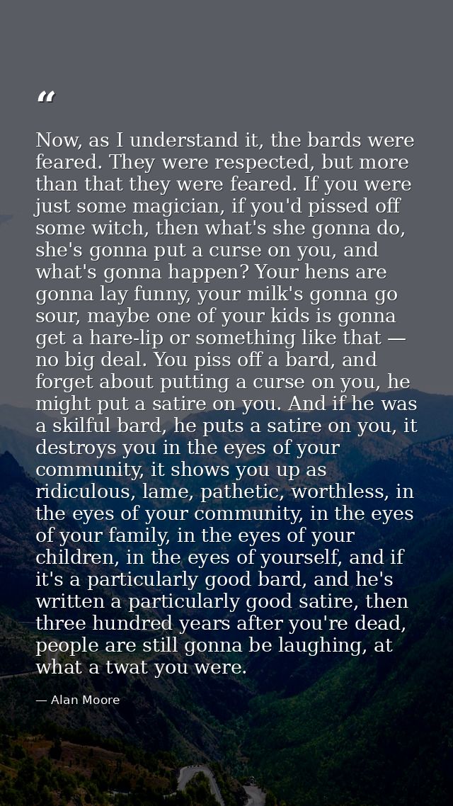 Now, as I understand it, the bards were feared. They were respected, but more than that they were feared. If you were ju — Alan Moore