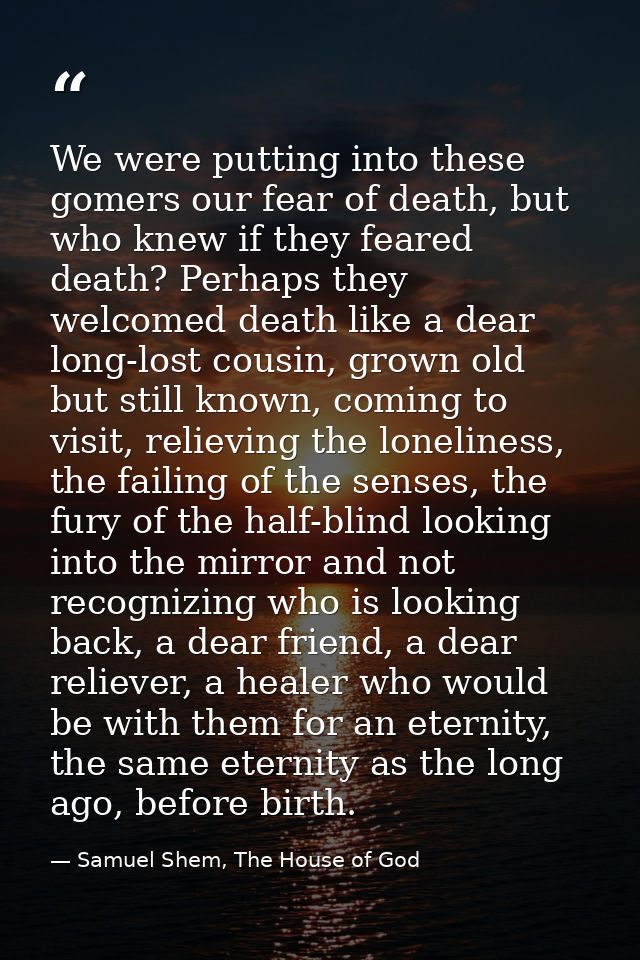 We were putting into these gomers our fear of death, but who knew if they feared death? Perhaps they welcomed death like — Samuel Shem, The House of God