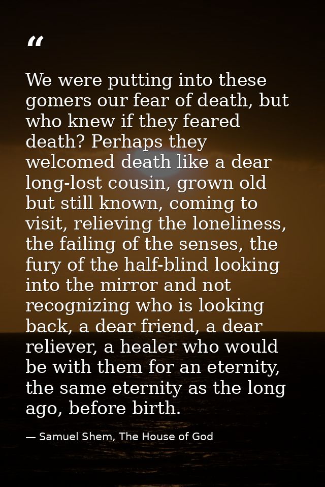 We were putting into these gomers our fear of death, but who knew if they feared death? Perhaps they welcomed death like — Samuel Shem, The House of God