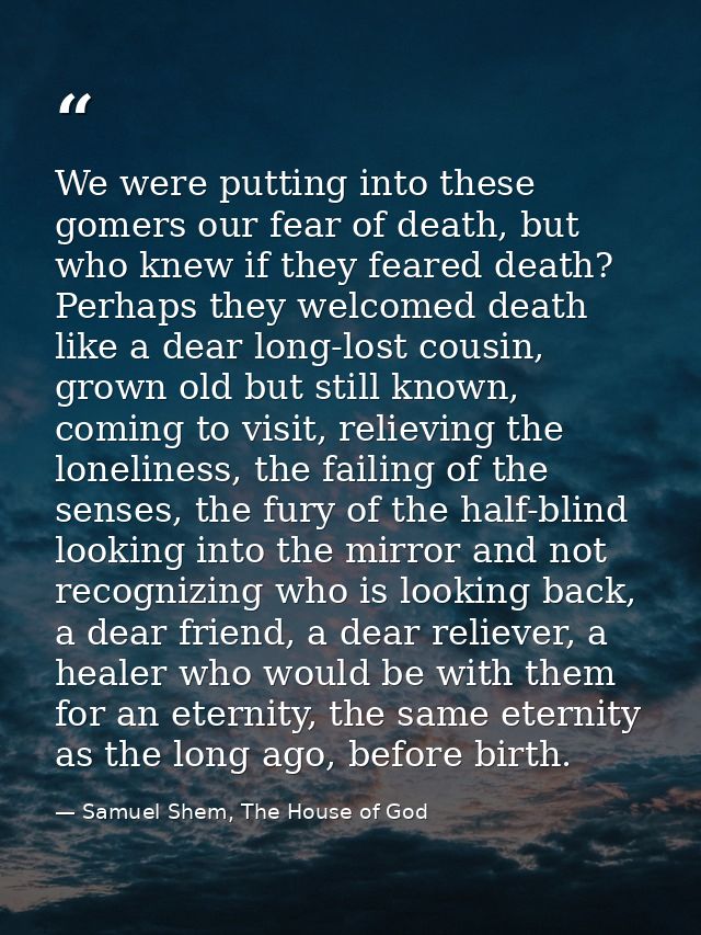 We were putting into these gomers our fear of death, but who knew if they feared death? Perhaps they welcomed death like — Samuel Shem, The House of God