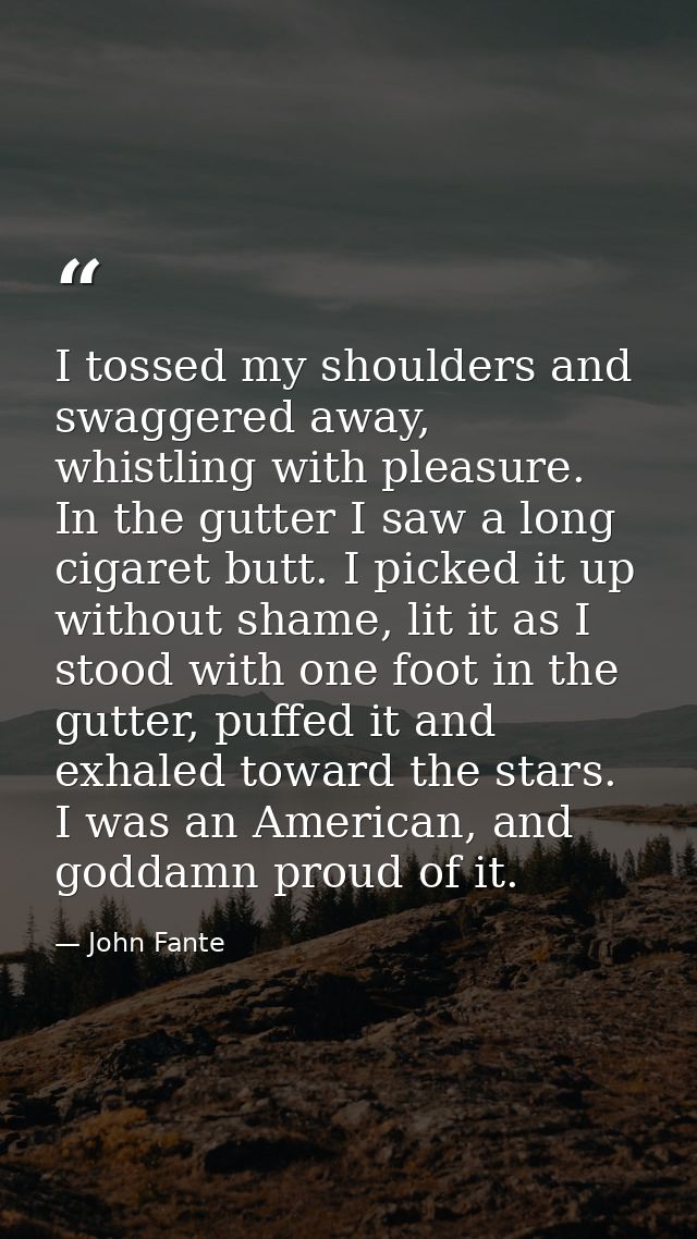 I tossed my shoulders and swaggered away, whistling with pleasure. In the gutter I saw a long cigaret butt. I picked it  — John Fante