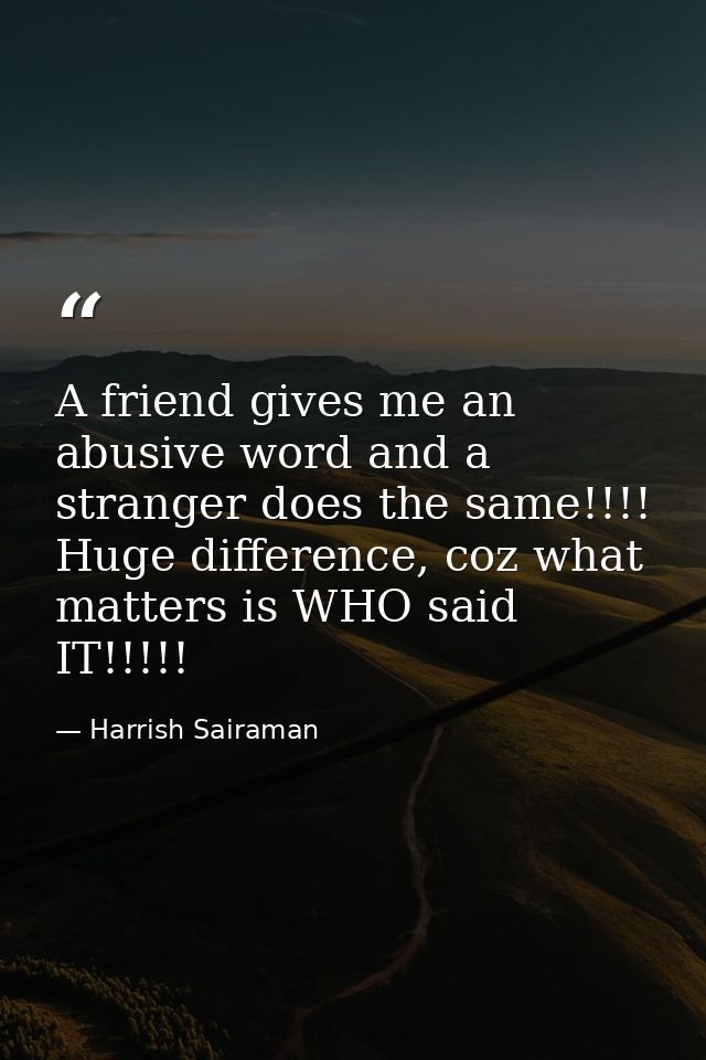 A friend gives me an abusive word and a stranger does the same!!!! Huge difference, coz what matters is WHO said IT!!!!! — Harrish Sairaman
