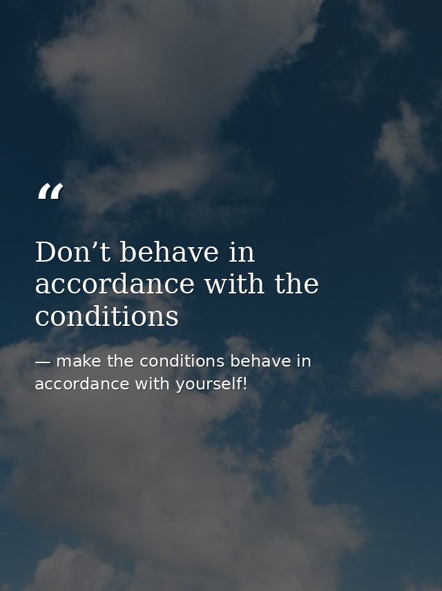 Don’t behave in accordance with the conditions — make the conditions behave in accordance with yourself!