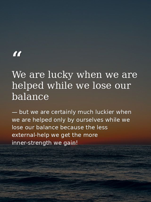 We are lucky when we are helped while we lose our balance — but we are certainly much luckier when we are helped only by ourselves while we lose our balance because the less external-help we get the more inner-strength we gain!