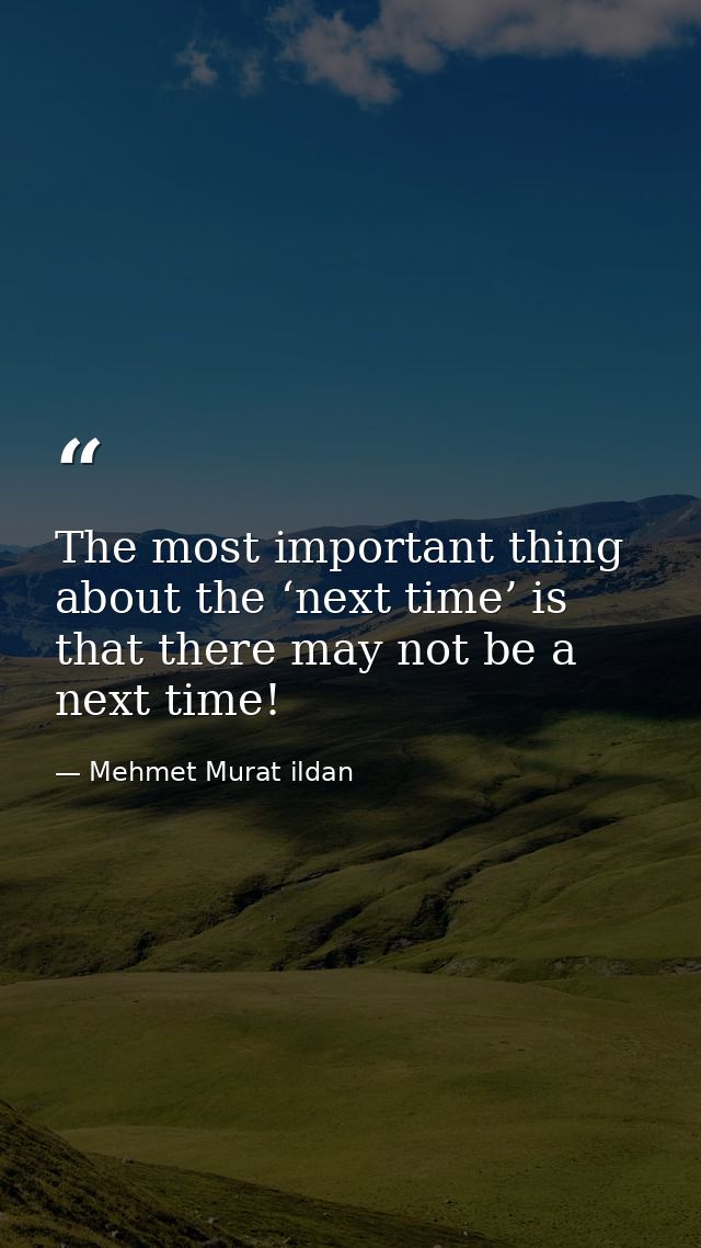 The most important thing about the ‘next time’ is that there may not be a next time! — Mehmet Murat ildan