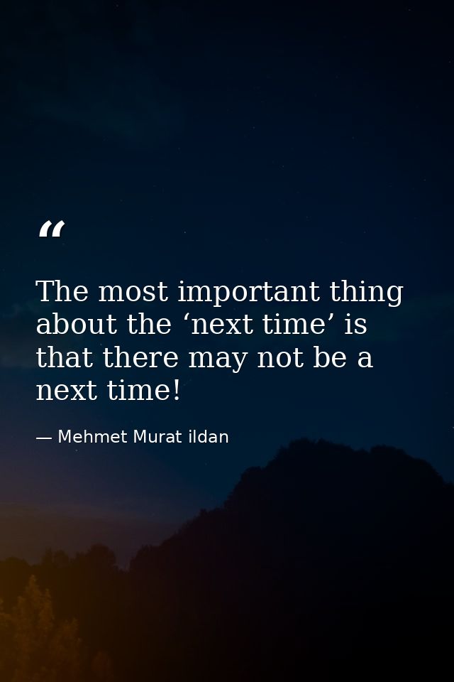 The most important thing about the ‘next time’ is that there may not be a next time! — Mehmet Murat ildan