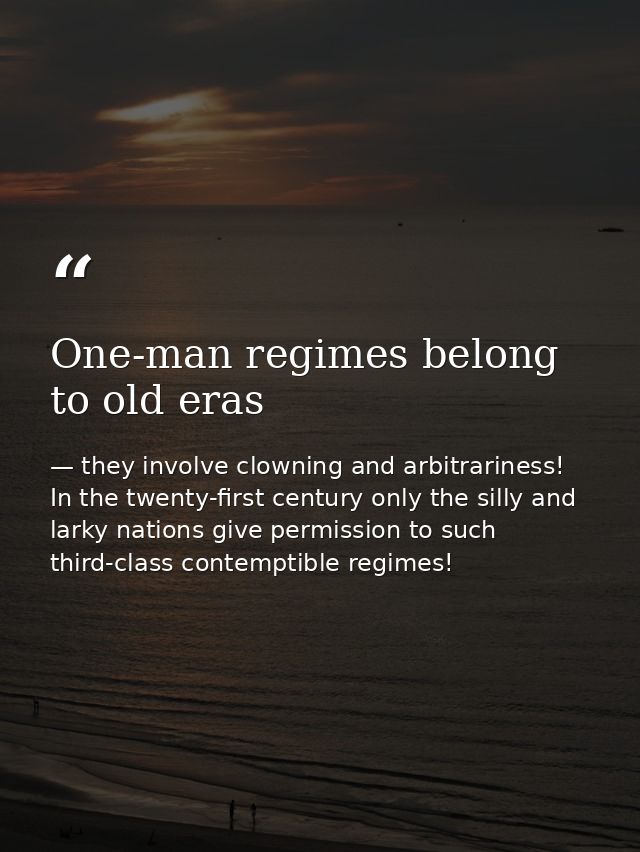 One-man regimes belong to old eras — they involve clowning and arbitrariness! In the twenty-first century only the silly and larky nations give permission to such third-class contemptible regimes!