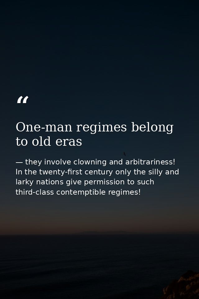 One-man regimes belong to old eras — they involve clowning and arbitrariness! In the twenty-first century only the silly and larky nations give permission to such third-class contemptible regimes!