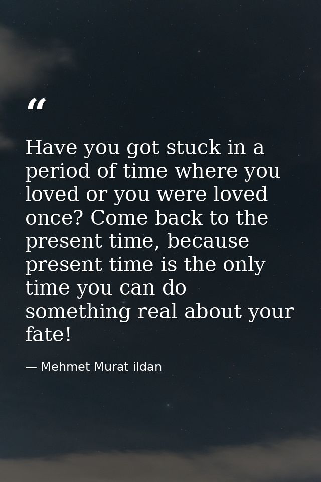 Have you got stuck in a period of time where you loved or you were loved once? Come back to the present time, because pr — Mehmet Murat ildan