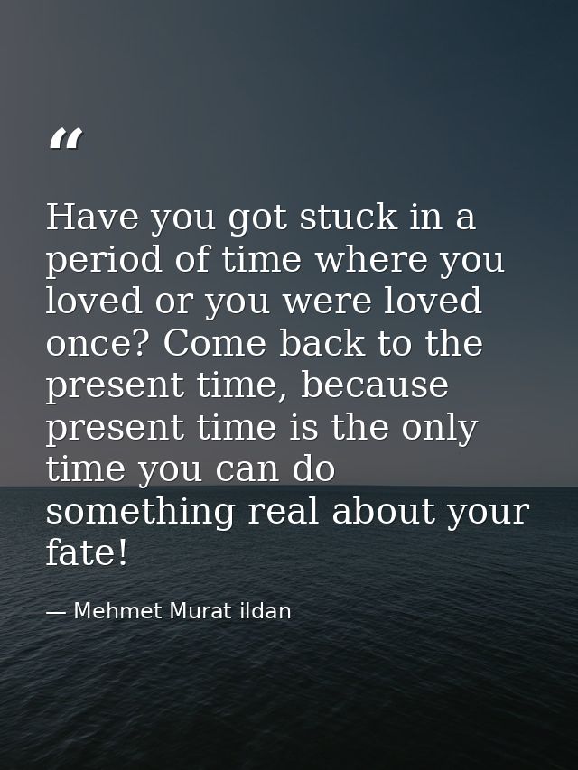 Have you got stuck in a period of time where you loved or you were loved once? Come back to the present time, because pr — Mehmet Murat ildan
