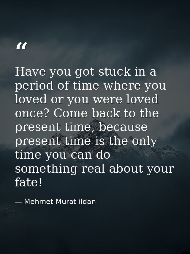 Have you got stuck in a period of time where you loved or you were loved once? Come back to the present time, because pr — Mehmet Murat ildan