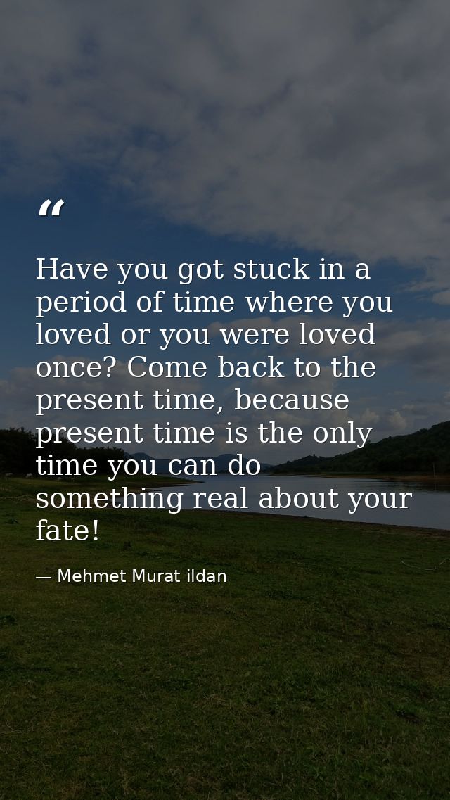 Have you got stuck in a period of time where you loved or you were loved once? Come back to the present time, because pr — Mehmet Murat ildan