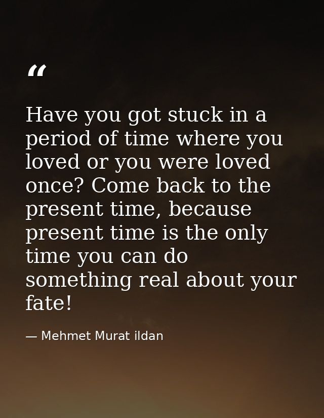 Have you got stuck in a period of time where you loved or you were loved once? Come back to the present time, because pr — Mehmet Murat ildan