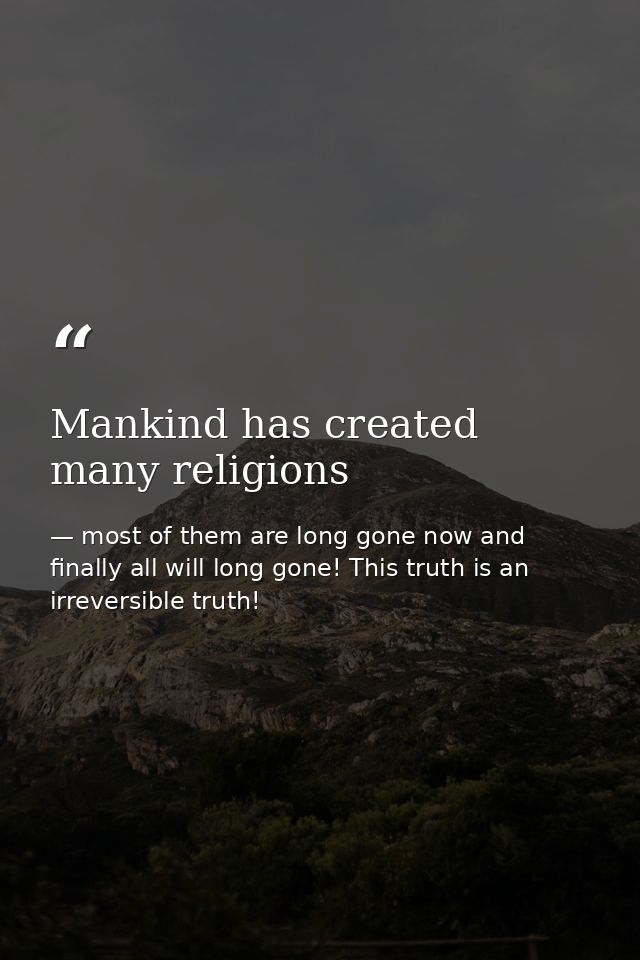 Mankind has created many religions — most of them are long gone now and finally all will long gone! This truth is an irreversible truth!