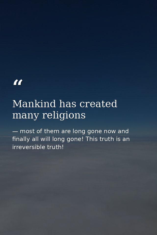 Mankind has created many religions — most of them are long gone now and finally all will long gone! This truth is an irreversible truth!