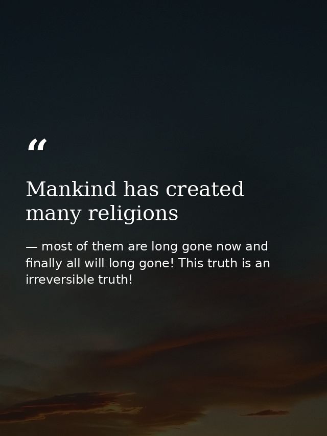 Mankind has created many religions — most of them are long gone now and finally all will long gone! This truth is an irreversible truth!