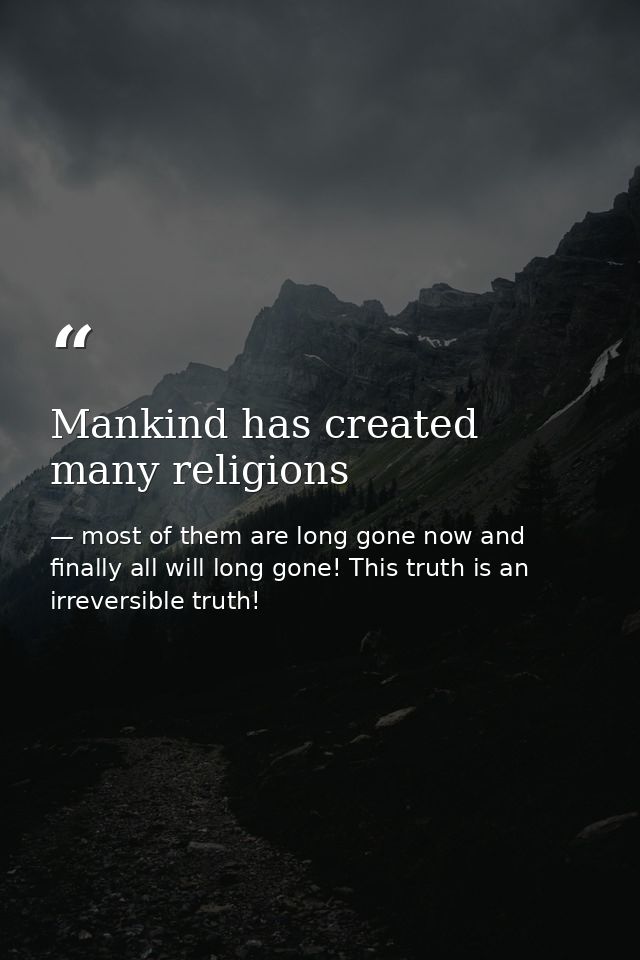 Mankind has created many religions — most of them are long gone now and finally all will long gone! This truth is an irreversible truth!
