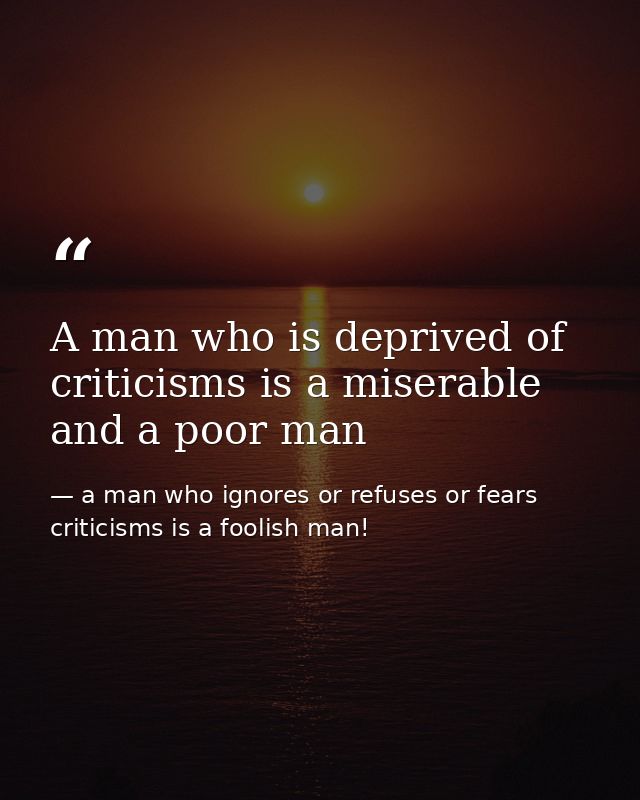 A man who is deprived of criticisms is a miserable and a poor man — a man who ignores or refuses or fears criticisms is a foolish man!
