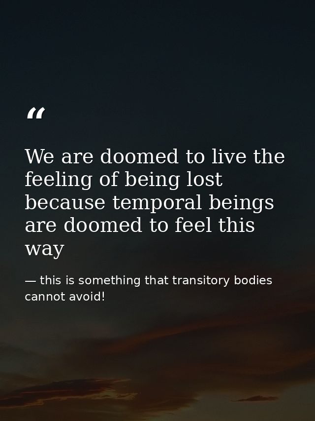 We are doomed to live the feeling of being lost because temporal beings are doomed to feel this way — this is something that transitory bodies cannot avoid!