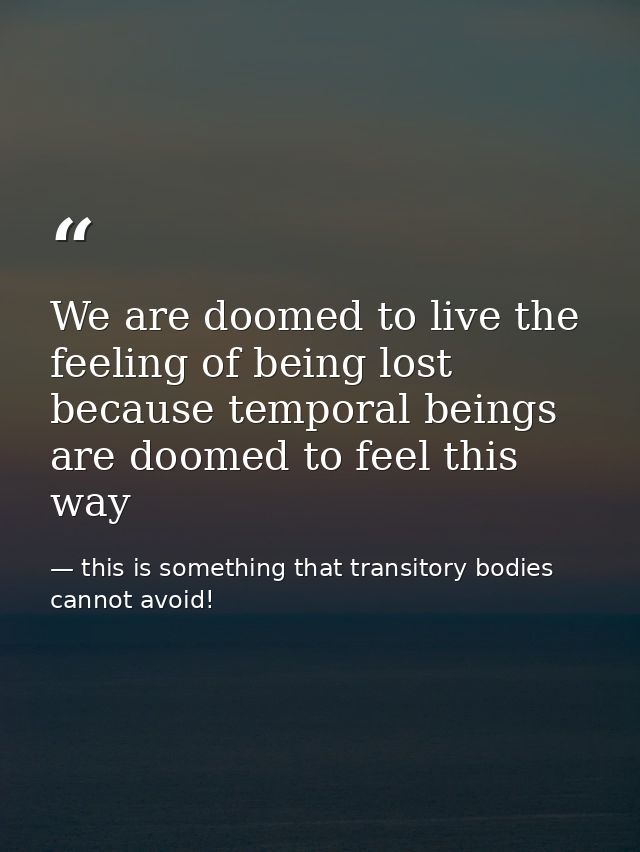 We are doomed to live the feeling of being lost because temporal beings are doomed to feel this way — this is something that transitory bodies cannot avoid!