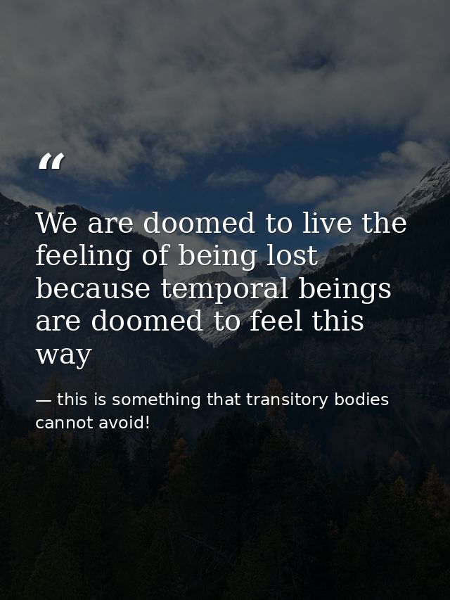 We are doomed to live the feeling of being lost because temporal beings are doomed to feel this way — this is something that transitory bodies cannot avoid!