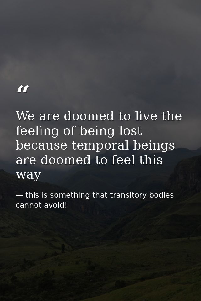 We are doomed to live the feeling of being lost because temporal beings are doomed to feel this way — this is something that transitory bodies cannot avoid!