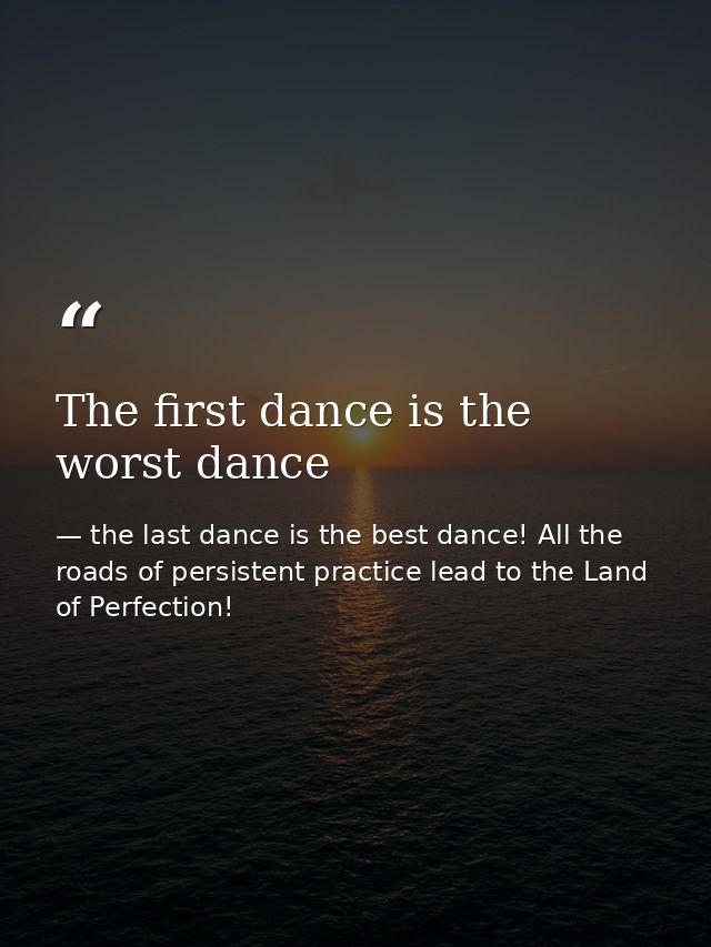 The first dance is the worst dance — the last dance is the best dance! All the roads of persistent practice lead to the Land of Perfection!