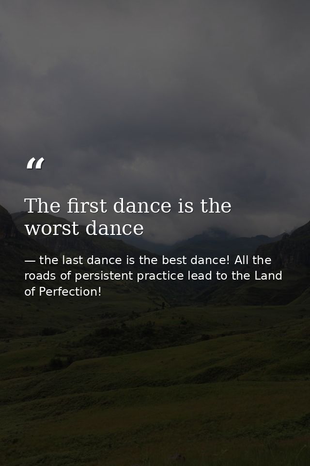 The first dance is the worst dance — the last dance is the best dance! All the roads of persistent practice lead to the Land of Perfection!