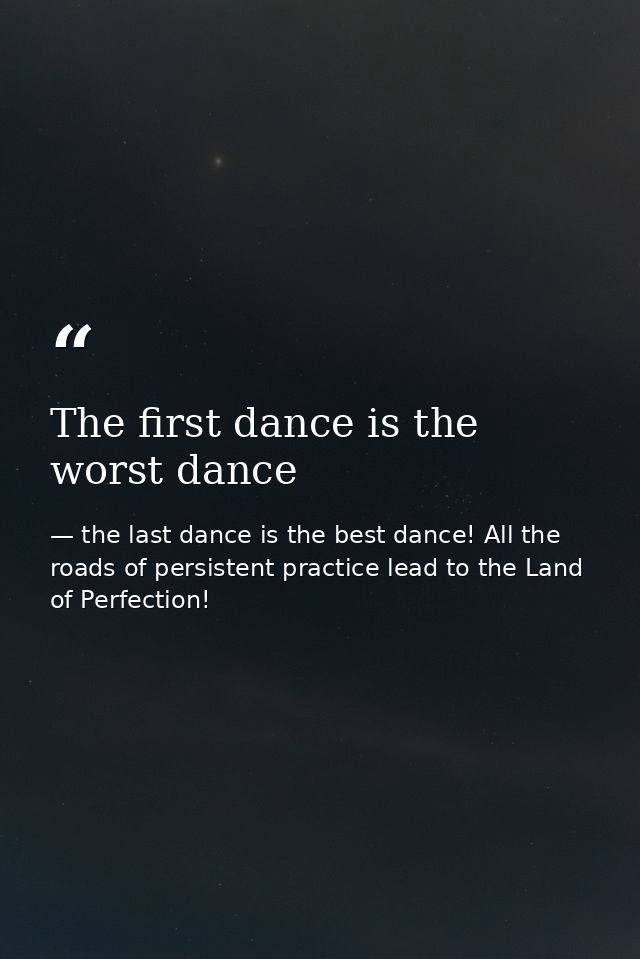 The first dance is the worst dance — the last dance is the best dance! All the roads of persistent practice lead to the Land of Perfection!